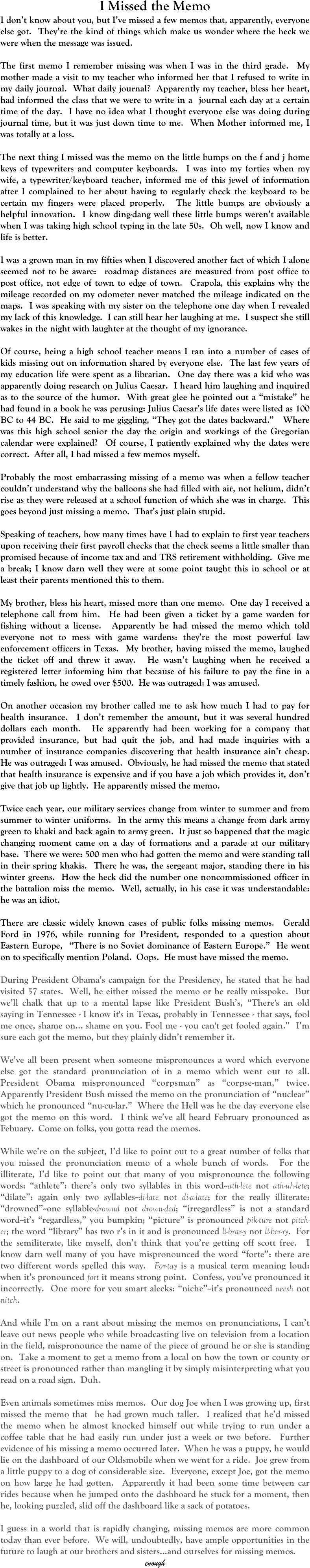 I Missed the Memo
I don’t know about you, but I’ve missed a few memos that, apparently, everyone else got.  They’re the kind of things which make us wonder where the heck we were when the message was issued.

The first memo I remember missing was when I was in the third grade.  My mother made a visit to my teacher who informed her that I refused to write in my daily journal.  What daily journal?  Apparently my teacher, bless her heart, had informed the class that we were to write in a  journal each day at a certain time of the day.  I have no idea what I thought everyone else was doing during journal time, but it was just down time to me.  When Mother informed me, I was totally at a loss.

The next thing I missed was the memo on the little bumps on the f and j home keys of typewriters and computer keyboards.  I was into my forties when my wife, a typewriter/keyboard teacher, informed me of this jewel of information after I complained to her about having to regularly check the keyboard to be certain my fingers were placed properly.  The little bumps are obviously a helpful innovation.  I know ding-dang well these little bumps weren’t available when I was taking high school typing in the late 50s.  Oh well, now I know and life is better.

I was a grown man in my fifties when I discovered another fact of which I alone seemed not to be aware:  roadmap distances are measured from post office to post office, not edge of town to edge of town.  Crapola, this explains why the mileage recorded on my odometer never matched the mileage indicated on the maps.  I was speaking with my sister on the telephone one day when I revealed my lack of this knowledge.  I can still hear her laughing at me.  I suspect she still wakes in the night with laughter at the thought of my ignorance.

Of course, being a high school teacher means I ran into a number of cases of kids missing out on information shared by everyone else.  The last few years of my education life were spent as a librarian.  One day there was a kid who was apparently doing research on Julius Caesar.  I heard him laughing and inquired as to the source of the humor.  With great glee he pointed out a “mistake” he had found in a book he was perusing: Julius Caesar’s life dates were listed as 100 BC to 44 BC.  He said to me giggling, “They got the dates backward.”   Where was this high school senior the day the origin and workings of the Gregorian calendar were explained?  Of course, I patiently explained why the dates were correct.  After all, I had missed a few memos myself.

Probably the most embarrassing missing of a memo was when a fellow teacher couldn’t understand why the balloons she had filled with air, not helium, didn’t rise as they were released at a school function of which she was in charge.  This goes beyond just missing a memo.  That’s just plain stupid.

Speaking of teachers, how many times have I had to explain to first year teachers upon receiving their first payroll checks that the check seems a little smaller than promised because of income tax and and TRS retirement withholding.  Give me a break; I know darn well they were at some point taught this in school or at least their parents mentioned this to them.

My brother, bless his heart, missed more than one memo.  One day I received a telephone call from him.  He had been given a ticket by a game warden for fishing without a license.  Apparently he had missed the memo which told everyone not to mess with game wardens: they’re the most powerful law enforcement officers in Texas.  My brother, having missed the memo, laughed the ticket off and threw it away.  He wasn’t laughing when he received a registered letter informing him that because of his failure to pay the fine in a timely fashion, he owed over $500.  He was outraged: I was amused.

On another occasion my brother called me to ask how much I had to pay for health insurance.  I don’t remember the amount, but it was several hundred dollars each month.  He apparently had been working for a company that provided insurance, but had quit the job, and had made inquiries with a number of insurance companies discovering that health insurance ain’t cheap.  He was outraged: I was amused.  Obviously, he had missed the memo that stated that health insurance is expensive and if you have a job which provides it, don’t give that job up lightly.  He apparently missed the memo.

Twice each year, our military services change from winter to summer and from summer to winter uniforms.  In the army this means a change from dark army green to khaki and back again to army green.  It just so happened that the magic changing moment came on a day of formations and a parade at our military base.  There we were: 500 men who had gotten the memo and were standing tall in their spring khakis.  There he was, the sergeant major, standing there in his winter greens.  How the heck did the number one noncommissioned officer in the battalion miss the memo.  Well, actually, in his case it was understandable: he was an idiot.

There are classic widely known cases of public folks missing memos.  Gerald Ford in 1976, while running for President, responded to a question about Eastern Europe,  “There is no Soviet dominance of Eastern Europe.”  He went on to specifically mention Poland.  Oops.  He must have missed the memo.

During President Obama’s campaign for the Presidency, he stated that he had visited 57 states.  Well, he either missed the memo or he really misspoke.  But we’ll chalk that up to a mental lapse like President Bush’s, “There's an old saying in Tennessee - I know it's in Texas, probably in Tennessee - that says, fool me once, shame on... shame on you. Fool me - you can't get fooled again.”  I’m sure each got the memo, but they plainly didn’t remember it.

We’ve all been present when someone mispronounces a word which everyone else got the standard pronunciation of in a memo which went out to all.  President Obama mispronounced “corpsman” as “corpse-man,” twice.  Apparently President Bush missed the memo on the pronunciation of “nuclear” which he pronounced “nu-cu-lar.”  Where the Hell was he the day everyone else got the memo on this word.  I think we’ve all heard February pronounced as Febuary.  Come on folks, you gotta read the memos.

While we’re on the subject, I’d like to point out to a great number of folks that you missed the pronunciation memo of a whole bunch of words.  For the illiterate, I’d like to point out that many of you mispronounce the following words: “athlete”: there’s only two syllables in this word--ath-lete not ath-uh-lete; “dilate”: again only two syllables--di-late not di-a-late; for the really illiterate: “drowned”--one syllable-drownd not drown-ded; “irregardless” is not a standard word--it’s “regardless,” you bumpkin; “picture” is pronounced pik-ture not pitch-er; the word “library” has two r’s in it and is pronounced li-brar-y not li-ber-ry.  For the semiliterate, like myself, don’t think that you’re getting off scott free.  I know darn well many of you have mispronounced the word “forte”: there are two different words spelled this way.  For-tay is a musical term meaning loud: when it’s pronounced fort it means strong point.  Confess, you’ve pronounced it incorrectly.  One more for you smart alecks: “niche”--it’s pronounced neesh not nitch.

And while I’m on a rant about missing the memos on pronunciations, I can’t leave out news people who while broadcasting live on television from a location in the field, mispronounce the name of the piece of ground he or she is standing on.  Take a moment to get a memo from a local on how the town or county or street is pronounced rather than mangling it by simply misinterpreting what you read on a road sign.  Duh.

Even animals sometimes miss memos.  Our dog Joe when I was growing up, first missed the memo that  he had grown much taller.  I realized that he’d missed the memo when he almost knocked himself out while trying to run under a coffee table that he had easily run under just a week or two before.  Further evidence of his missing a memo occurred later.  When he was a puppy, he would lie on the dashboard of our Oldsmobile when we went for a ride.  Joe grew from a little puppy to a dog of considerable size.  Everyone, except Joe, got the memo on how large he had gotten.  Apparently it had been some time between car rides because when he jumped onto the dashboard he stuck for a moment, then he, looking puzzled, slid off the dashboard like a sack of potatoes.

I guess in a world that is rapidly changing, missing memos are more common today than ever before.  We will, undoubtedly, have ample opportunities in the future to laugh at our brothers and sisters...and ourselves for missing memos. 
enough




