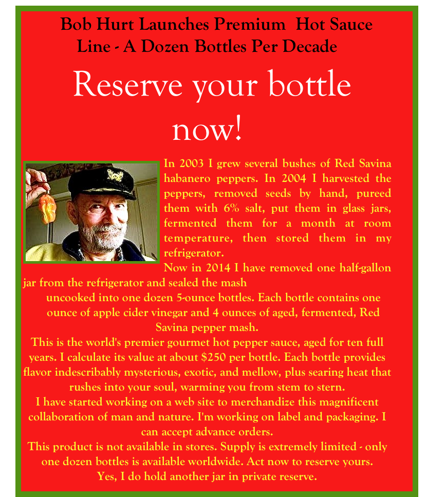     Bob Hurt Launches Premium  Hot Sauce Line - A Dozen Bottles Per Decade
 Reserve your bottle now!
￼In 2003 I grew several bushes of Red Savina habanero peppers. In 2004 I harvested the peppers, removed seeds by hand, pureed them with 6% salt, put them in glass jars, fermented them for a month at room temperature, then stored them in my refrigerator.
Now in 2014 I have removed one half-gallon jar from the refrigerator and sealed the mash         
    uncooked into one dozen 5-ounce bottles. Each bottle contains one 
    ounce of apple cider vinegar and 4 ounces of aged, fermented, Red Savina pepper mash.
This is the world's premier gourmet hot pepper sauce, aged for ten full         years. I calculate its value at about $250 per bottle. Each bottle provides flavor indescribably mysterious, exotic, and mellow, plus searing heat that rushes into your soul, warming you from stem to stern.
I have started working on a web site to merchandize this magnificent collaboration of man and nature. I'm working on label and packaging. I can accept advance orders.
This product is not available in stores. Supply is extremely limited - only one dozen bottles is available worldwide. Act now to reserve yours.
Yes, I do hold another jar in private reserve.
￼
For your very own bottle of gourmet hot pepper sauce, contact Bob at bob@bobhurt.com.
